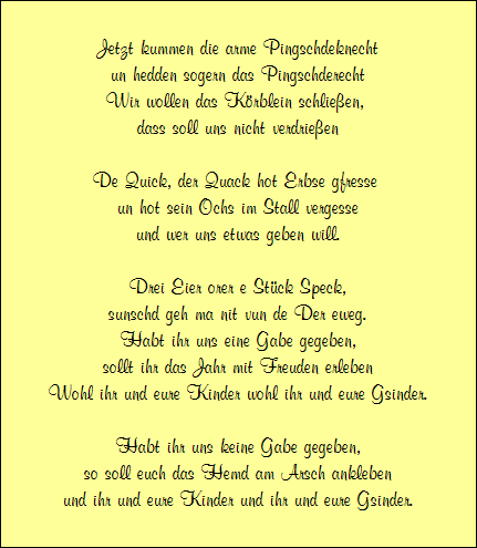 Jetzt kummen die arme Pingschdeknecht
un hedden sogern das Pingschderecht
Wir wollen das Krblein schlieen, 
dass soll uns nicht verdrieen

De Quick, der Quack hot Erbse gfresse 
un hot sein Ochs im Stall vergesse
und wer uns etwas geben will.

Drei Eier orer e Stck Speck,
sunschd geh ma nit vun de Der eweg.
Habt ihr uns eine Gabe gegeben,
sollt ihr das Jahr mit Freuden erleben
Wohl ihr und eure Kinder wohl ihr und eure Gsinder.

Habt ihr uns keine Gabe gegeben,
so soll euch das Hemd am Arsch ankleben
und ihr und eure Kinder und ihr und eure Gsinder.